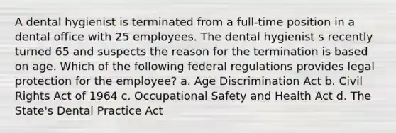 A dental hygienist is terminated from a full-time position in a dental office with 25 employees. The dental hygienist s recently turned 65 and suspects the reason for the termination is based on age. Which of the following federal regulations provides legal protection for the employee? a. Age Discrimination Act b. Civil Rights Act of 1964 c. Occupational Safety and Health Act d. The State's Dental Practice Act