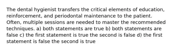 The dental hygienist transfers the critical elements of education, reinforcement, and periodontal maintenance to the patient. Often, multiple sessions are needed to master the recommended techniques. a) both statements are true b) both statements are false c) the first statement is true the second is false d) the first statement is false the second is true