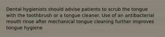 Dental hygienists should advise patients to scrub the tongue with the toothbrush or a tongue cleaner. Use of an antibacterial mouth rinse after mechanical tongue cleaning further improves tongue hygiene