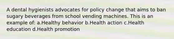 A dental hygienists advocates for policy change that aims to ban sugary beverages from school vending machines. This is an example of: a.Healthy behavior b.Health action c.Health education d.Health promotion