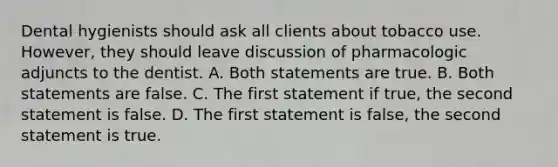 Dental hygienists should ask all clients about tobacco use. However, they should leave discussion of pharmacologic adjuncts to the dentist. A. Both statements are true. B. Both statements are false. C. The first statement if true, the second statement is false. D. The first statement is false, the second statement is true.