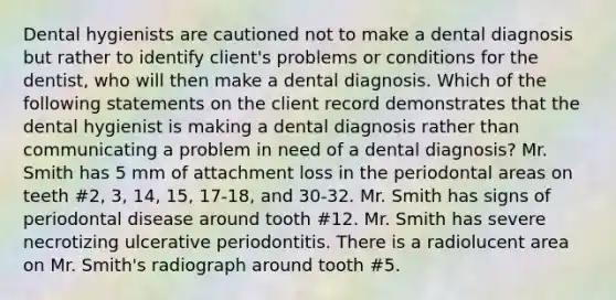 Dental hygienists are cautioned not to make a dental diagnosis but rather to identify client's problems or conditions for the dentist, who will then make a dental diagnosis. Which of the following statements on the client record demonstrates that the dental hygienist is making a dental diagnosis rather than communicating a problem in need of a dental diagnosis? Mr. Smith has 5 mm of attachment loss in the periodontal areas on teeth #2, 3, 14, 15, 17-18, and 30-32. Mr. Smith has signs of periodontal disease around tooth #12. Mr. Smith has severe necrotizing ulcerative periodontitis. There is a radiolucent area on Mr. Smith's radiograph around tooth #5.