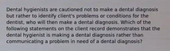 Dental hygienists are cautioned not to make a dental diagnosis but rather to identify client's problems or conditions for the dentist, who will then make a dental diagnosis. Which of the following statements on the client record demonstrates that the dental hygienist is making a dental diagnosis rather than communicating a problem in need of a dental diagnosis?