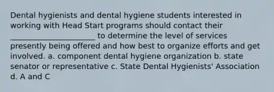 Dental hygienists and dental hygiene students interested in working with Head Start programs should contact their ______________________ to determine the level of services presently being offered and how best to organize efforts and get involved. a. component dental hygiene organization b. state senator or representative c. State Dental Hygienists' Association d. A and C