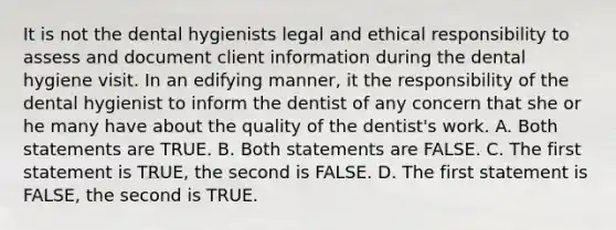 It is not the dental hygienists legal and ethical responsibility to assess and document client information during the dental hygiene visit. In an edifying manner, it the responsibility of the dental hygienist to inform the dentist of any concern that she or he many have about the quality of the dentist's work. A. Both statements are TRUE. B. Both statements are FALSE. C. The first statement is TRUE, the second is FALSE. D. The first statement is FALSE, the second is TRUE.