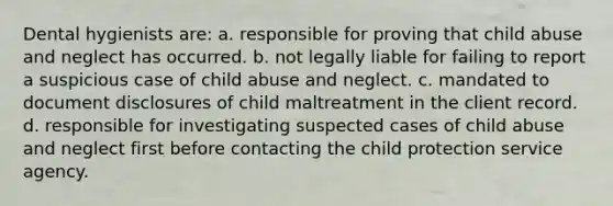 Dental hygienists are: a. responsible for proving that child abuse and neglect has occurred. b. not legally liable for failing to report a suspicious case of child abuse and neglect. c. mandated to document disclosures of child maltreatment in the client record. d. responsible for investigating suspected cases of child abuse and neglect first before contacting the child protection service agency.