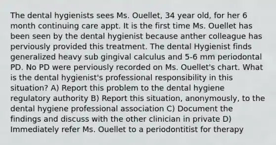 The dental hygienists sees Ms. Ouellet, 34 year old, for her 6 month continuing care appt. It is the first time Ms. Ouellet has been seen by the dental hygienist because anther colleague has perviously provided this treatment. The dental Hygienist finds generalized heavy sub gingival calculus and 5-6 mm periodontal PD. No PD were perviously recorded on Ms. Ouellet's chart. What is the dental hygienist's professional responsibility in this situation? A) Report this problem to the dental hygiene regulatory authority B) Report this situation, anonymously, to the dental hygiene professional association C) Document the findings and discuss with the other clinician in private D) Immediately refer Ms. Ouellet to a periodontitist for therapy