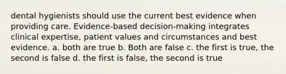 dental hygienists should use the current best evidence when providing care. Evidence-based decision-making integrates clinical expertise, patient values and circumstances and best evidence. a. both are true b. Both are false c. the first is true, the second is false d. the first is false, the second is true