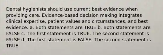 Dental hygienists should use current best evidence when providing care. Evidence-based decision making integrates clinical expertise, patient values and circumstances, and best evidence. a. Both statements are TRUE b. Both statements are FALSE c. The first statement is TRUE. The second statement is FALSE d. The first statement is FALSE. The second statement is TRUE