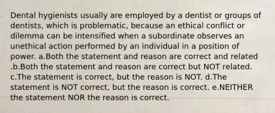 Dental hygienists usually are employed by a dentist or groups of dentists, which is problematic, because an ethical conflict or dilemma can be intensified when a subordinate observes an unethical action performed by an individual in a position of power. a.Both the statement and reason are correct and related .b.Both the statement and reason are correct but NOT related. c.The statement is correct, but the reason is NOT. d.The statement is NOT correct, but the reason is correct. e.NEITHER the statement NOR the reason is correct.