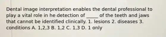 Dental image interpretation enables the dental professional to play a vital role in he detection of _____ of the teeth and jaws that cannot be identified clinically. 1. lesions 2. diseases 3. conditions A. 1,2,3 B. 1,2 C. 1,3 D. 1 only