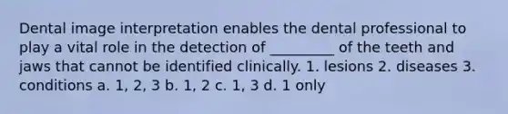 Dental image interpretation enables the dental professional to play a vital role in the detection of _________ of the teeth and jaws that cannot be identified clinically. 1. lesions 2. diseases 3. conditions a. 1, 2, 3 b. 1, 2 c. 1, 3 d. 1 only