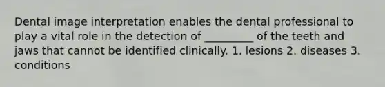 Dental image interpretation enables the dental professional to play a vital role in the detection of _________ of the teeth and jaws that cannot be identified clinically. 1. lesions 2. diseases 3. conditions