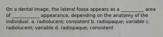 On a dental image, the lateral fossa appears as a __________ area of ____________ appearance, depending on the anatomy of the individual. a. radiolucent; consistent b. radiopaque; variable c. radiolucent; variable d. radiopaque; consistent