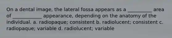 On a dental image, the lateral fossa appears as a __________ area of ____________ appearance, depending on the anatomy of the individual. a. radiopaque; consistent b. radiolucent; consistent c. radiopaque; variable d. radiolucent; variable