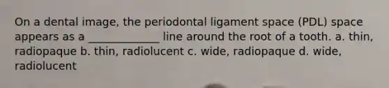 On a dental image, the periodontal ligament space (PDL) space appears as a _____________ line around the root of a tooth. a. thin, radiopaque b. thin, radiolucent c. wide, radiopaque d. wide, radiolucent