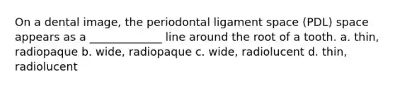 On a dental image, the periodontal ligament space (PDL) space appears as a _____________ line around the root of a tooth. a. thin, radiopaque b. wide, radiopaque c. wide, radiolucent d. thin, radiolucent