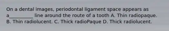 On a dental images, periodontal ligament space appears as a__________ line around the route of a tooth A. Thin radiopaque. B. Thin radiolucent. C. Thick radioPaque D. Thick radiolucent.