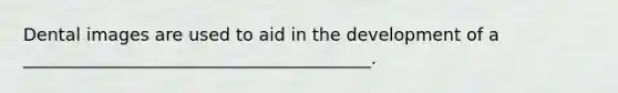 Dental images are used to aid in the development of a ________________________________________.