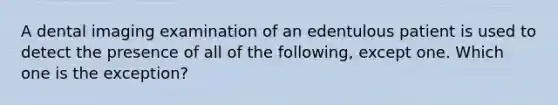 A dental imaging examination of an edentulous patient is used to detect the presence of all of the following, except one. Which one is the exception?