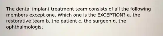 The dental implant treatment team consists of all the following members except one. Which one is the EXCEPTION? a. the restorative team b. the patient c. the surgeon d. the ophthalmologist