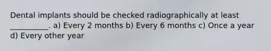 Dental implants should be checked radiographically at least __________. a) Every 2 months b) Every 6 months c) Once a year d) Every other year