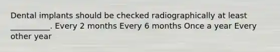 Dental implants should be checked radiographically at least __________. Every 2 months Every 6 months Once a year Every other year