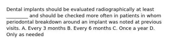 Dental implants should be evaluated radiographically at least _________ and should be checked more often in patients in whom periodontal breakdown around an implant was noted at previous visits. A. Every 3 months B. Every 6 months C. Once a year D. Only as needed