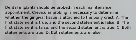 Dental implants should be probed in each maintenance appointment. Crevicular probing is necessary to determine whether the gingival tissue is attached to the bony crest. A. The first statement is true, and the second statement is false. B. The first statement is false, and the second statement is true. C. Both statements are true. D. Both statements are false.