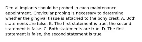 Dental implants should be probed in each maintenance appointment. Crevicular probing is necessary to determine whether the gingival tissue is attached to the bony crest. A. Both statements are false. B. The first statement is true, the second statement is false. C. Both statements are true. D. The first statement is false, the second statement is true.