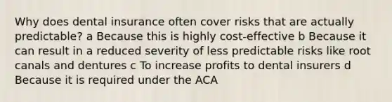 Why does dental insurance often cover risks that are actually predictable? a Because this is highly cost-effective b Because it can result in a reduced severity of less predictable risks like root canals and dentures c To increase profits to dental insurers d Because it is required under the ACA