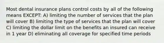 Most dental insurance plans control costs by all of the following means EXCEPT: A) limiting the number of services that the plan will cover B) limiting the type of services that the plan will cover C) limiting the dollar limit on the benefits an insured can receive in 1 year D) eliminating all coverage for specified time periods