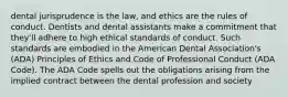 dental jurisprudence is the law, and ethics are the rules of conduct. Dentists and dental assistants make a commitment that they'll adhere to high ethical standards of conduct. Such standards are embodied in the American Dental Association's (ADA) Principles of Ethics and Code of Professional Conduct (ADA Code). The ADA Code spells out the obligations arising from the implied contract between the dental profession and society