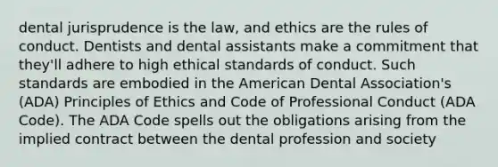 dental jurisprudence is the law, and ethics are the rules of conduct. Dentists and dental assistants make a commitment that they'll adhere to high ethical standards of conduct. Such standards are embodied in the American Dental Association's (ADA) Principles of Ethics and Code of Professional Conduct (ADA Code). The ADA Code spells out the obligations arising from the implied contract between the dental profession and society