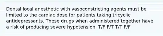 Dental local anesthetic with vasoconstricting agents must be limited to the cardiac dose for patients taking tricyclic antidepressants. These drugs when administered together have a risk of producing severe hypotension. T/F F/T T/T F/F