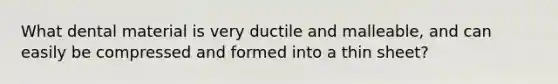 What dental material is very ductile and malleable, and can easily be compressed and formed into a thin sheet?