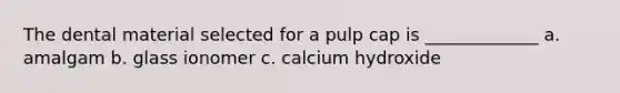 The dental material selected for a pulp cap is _____________ a. amalgam b. glass ionomer c. calcium hydroxide