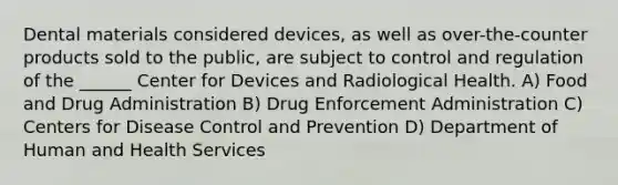 Dental materials considered devices, as well as over-the-counter products sold to the public, are subject to control and regulation of the ______ Center for Devices and Radiological Health. A) Food and Drug Administration B) Drug Enforcement Administration C) Centers for Disease Control and Prevention D) Department of Human and Health Services