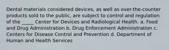 Dental materials considered devices, as well as over-the-counter products sold to the public, are subject to control and regulation of the _____ Center for Devices and Radiological Health. a. Food and Drug Administration b. Drug Enforcement Administration c. Centers for Disease Control and Prevention d. Department of Human and Health Services