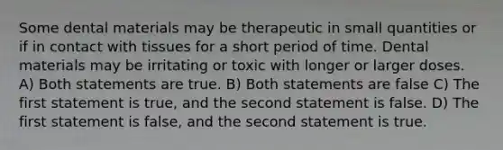 Some dental materials may be therapeutic in small quantities or if in contact with tissues for a short period of time. Dental materials may be irritating or toxic with longer or larger doses. A) Both statements are true. B) Both statements are false C) The first statement is true, and the second statement is false. D) The first statement is false, and the second statement is true.