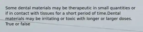 Some dental materials may be therapeutic in small quantities or if in contact with tissues for a short period of time.Dental materials may be irritating or toxic with longer or larger doses. True or false