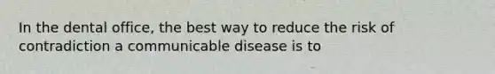 In the dental office, the best way to reduce the risk of contradiction a communicable disease is to