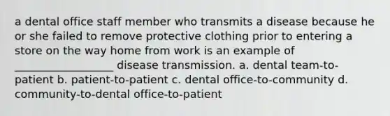 a dental office staff member who transmits a disease because he or she failed to remove protective clothing prior to entering a store on the way home from work is an example of __________________ disease transmission. a. dental team-to-patient b. patient-to-patient c. dental office-to-community d. community-to-dental office-to-patient