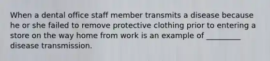 When a dental office staff member transmits a disease because he or she failed to remove protective clothing prior to entering a store on the way home from work is an example of _________ disease transmission.