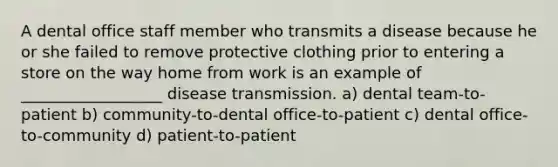 A dental office staff member who transmits a disease because he or she failed to remove protective clothing prior to entering a store on the way home from work is an example of __________________ disease transmission. a) dental team-to-patient b) community-to-dental office-to-patient c) dental office-to-community d) patient-to-patient