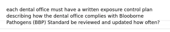 each dental office must have a written exposure control plan describing how the dental office complies with Blooborne Pathogens (BBP) Standard be reviewed and updated how often?