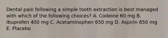 Dental pain following a simple tooth extraction is best managed with which of the following choices? A. Codeine 60 mg B. Ibuprofen 400 mg C. Acetaminophen 650 mg D. Aspirin 650 mg E. Placebo