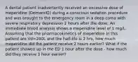 A dental patient inadvertently received an excessive dose of meperidine (DemerolÒ) during a conscious sedation procedure and was brought to the emergency room in a deep coma with severe respiratory depression 2 hours after the dose. An immediate blood analysis shows a meperidine level of 1 mg/L. Assuming that the pharmacokinetics of meperidine in this patient are Vd=200L and the half-life is 2 hrs, how much meperidine did the patient receive 2 hours earlier? What if the patient showed up in the ED 1 hour after the dose - how much did they receive 1 hour earlier?