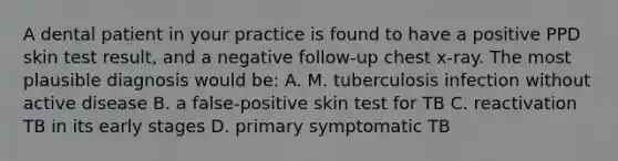 A dental patient in your practice is found to have a positive PPD skin test result, and a negative follow-up chest x-ray. The most plausible diagnosis would be: A. M. tuberculosis infection without active disease B. a false-positive skin test for TB C. reactivation TB in its early stages D. primary symptomatic TB