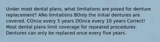 Under most dental plans, what limitations are posed for denture replacement? ANo limitations BOnly the initial dentures are covered. COnce every 5 years DOnce every 10 years Correct! Most dental plans limit coverage for repeated procedures. Dentures can only be replaced once every five years.